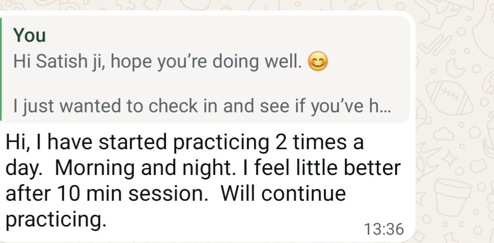 WhatsApp message from Satish: Hi, I have started practicing 2 times a day. Morning and night. I feel little better after 10 min session. Will continue practicing.